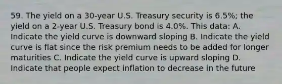 59. The yield on a 30-year U.S. Treasury security is 6.5%; the yield on a 2-year U.S. Treasury bond is 4.0%. This data: A. Indicate the yield curve is downward sloping B. Indicate the yield curve is flat since the risk premium needs to be added for longer maturities C. Indicate the yield curve is upward sloping D. Indicate that people expect inflation to decrease in the future