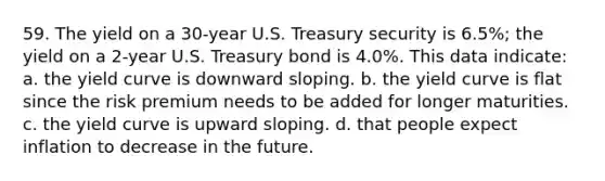 59. The yield on a 30-year U.S. Treasury security is 6.5%; the yield on a 2-year U.S. Treasury bond is 4.0%. This data indicate: a. the yield curve is downward sloping. b. the yield curve is flat since the risk premium needs to be added for longer maturities. c. the yield curve is upward sloping. d. that people expect inflation to decrease in the future.