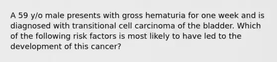 A 59 y/o male presents with gross hematuria for one week and is diagnosed with transitional cell carcinoma of the bladder. Which of the following risk factors is most likely to have led to the development of this cancer?