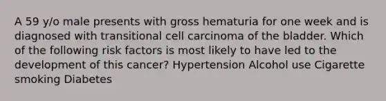 A 59 y/o male presents with gross hematuria for one week and is diagnosed with transitional cell carcinoma of the bladder. Which of the following risk factors is most likely to have led to the development of this cancer? Hypertension Alcohol use Cigarette smoking Diabetes