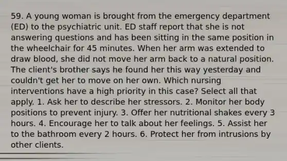 59. A young woman is brought from the emergency department (ED) to the psychiatric unit. ED staff report that she is not answering questions and has been sitting in the same position in the wheelchair for 45 minutes. When her arm was extended to draw blood, she did not move her arm back to a natural position. The client's brother says he found her this way yesterday and couldn't get her to move on her own. Which nursing interventions have a high priority in this case? Select all that apply. 1. Ask her to describe her stressors. 2. Monitor her body positions to prevent injury. 3. Offer her nutritional shakes every 3 hours. 4. Encourage her to talk about her feelings. 5. Assist her to the bathroom every 2 hours. 6. Protect her from intrusions by other clients.