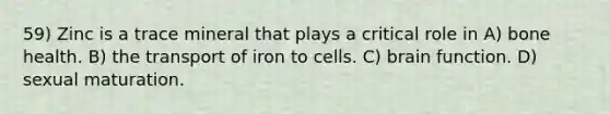 59) Zinc is a trace mineral that plays a critical role in A) bone health. B) the transport of iron to cells. C) brain function. D) sexual maturation.