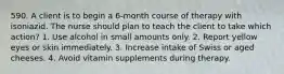 590. A client is to begin a 6-month course of therapy with isoniazid. The nurse should plan to teach the client to take which action? 1. Use alcohol in small amounts only. 2. Report yellow eyes or skin immediately. 3. Increase intake of Swiss or aged cheeses. 4. Avoid vitamin supplements during therapy.