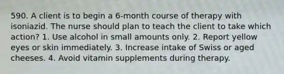 590. A client is to begin a 6-month course of therapy with isoniazid. The nurse should plan to teach the client to take which action? 1. Use alcohol in small amounts only. 2. Report yellow eyes or skin immediately. 3. Increase intake of Swiss or aged cheeses. 4. Avoid vitamin supplements during therapy.