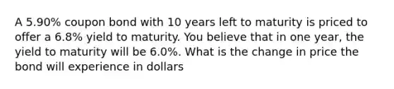 A 5.90% coupon bond with 10 years left to maturity is priced to offer a 6.8% yield to maturity. You believe that in one year, the yield to maturity will be 6.0%. What is the change in price the bond will experience in dollars