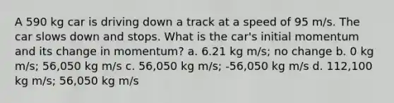 A 590 kg car is driving down a track at a speed of 95 m/s. The car slows down and stops. What is the car's initial momentum and its change in momentum? a. 6.21 kg m/s; no change b. 0 kg m/s; 56,050 kg m/s c. 56,050 kg m/s; -56,050 kg m/s d. 112,100 kg m/s; 56,050 kg m/s