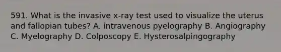 591. What is the invasive x-ray test used to visualize the uterus and fallopian tubes? A. intravenous pyelography B. Angiography C. Myelography D. Colposcopy E. Hysterosalpingography