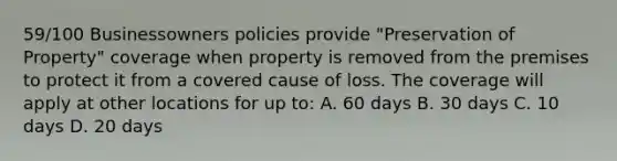 59/100 Businessowners policies provide "Preservation of Property" coverage when property is removed from the premises to protect it from a covered cause of loss. The coverage will apply at other locations for up to: A. 60 days B. 30 days C. 10 days D. 20 days