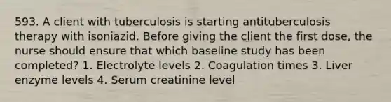 593. A client with tuberculosis is starting antituberculosis therapy with isoniazid. Before giving the client the first dose, the nurse should ensure that which baseline study has been completed? 1. Electrolyte levels 2. Coagulation times 3. Liver enzyme levels 4. Serum creatinine level