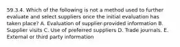 59.3.4. Which of the following is not a method used to further evaluate and select suppliers once the initial evaluation has taken place? A. Evaluation of supplier-provided information B. Supplier visits C. Use of preferred suppliers D. Trade journals. E. External or third party information