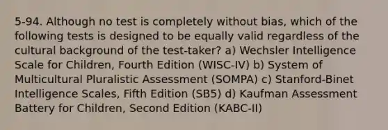 5-94. Although no test is completely without bias, which of the following tests is designed to be equally valid regardless of the cultural background of the test-taker? a) Wechsler Intelligence Scale for Children, Fourth Edition (WISC-IV) b) System of Multicultural Pluralistic Assessment (SOMPA) c) Stanford-Binet Intelligence Scales, Fifth Edition (SB5) d) Kaufman Assessment Battery for Children, Second Edition (KABC-II)