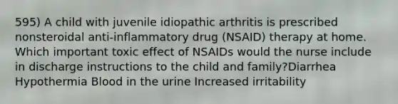 595) A child with juvenile idiopathic arthritis is prescribed nonsteroidal anti-inflammatory drug (NSAID) therapy at home. Which important toxic effect of NSAIDs would the nurse include in discharge instructions to the child and family?Diarrhea Hypothermia Blood in the urine Increased irritability