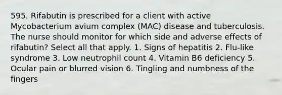 595. Rifabutin is prescribed for a client with active Mycobacterium avium complex (MAC) disease and tuberculosis. The nurse should monitor for which side and adverse effects of rifabutin? Select all that apply. 1. Signs of hepatitis 2. Flu-like syndrome 3. Low neutrophil count 4. Vitamin B6 deficiency 5. Ocular pain or blurred vision 6. Tingling and numbness of the fingers