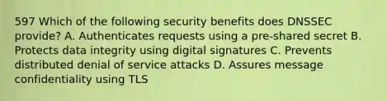 597 Which of the following security benefits does DNSSEC provide? A. Authenticates requests using a pre-shared secret B. Protects data integrity using digital signatures C. Prevents distributed denial of service attacks D. Assures message confidentiality using TLS