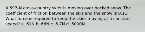 A 597-N cross-country skier is moving over packed snow. The coefficient of friction between the skis and the snow is 0.11. What force is required to keep the skier moving at a constant speed? a. 61N b. 66N c. 6.7N d. 5000N