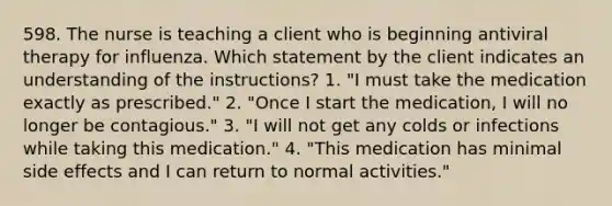598. The nurse is teaching a client who is beginning antiviral therapy for influenza. Which statement by the client indicates an understanding of the instructions? 1. "I must take the medication exactly as prescribed." 2. "Once I start the medication, I will no longer be contagious." 3. "I will not get any colds or infections while taking this medication." 4. "This medication has minimal side effects and I can return to normal activities."
