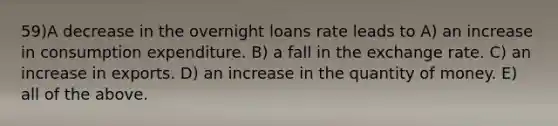 59)A decrease in the overnight loans rate leads to A) an increase in consumption expenditure. B) a fall in the exchange rate. C) an increase in exports. D) an increase in the quantity of money. E) all of the above.