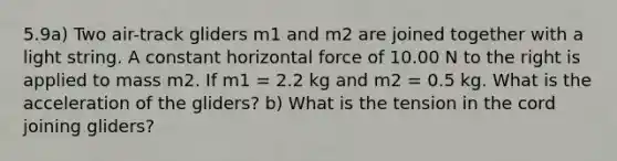 5.9a) Two air-track gliders m1 and m2 are joined together with a light string. A constant horizontal force of 10.00 N to the right is applied to mass m2. If m1 = 2.2 kg and m2 = 0.5 kg. What is the acceleration of the gliders? b) What is the tension in the cord joining gliders?