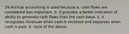 59.Accrual accounting is used because a. cash flows are considered less important. b. it provides a better indication of ability to generate cash flows than the cash basis. c. it recognizes revenues when cash is received and expenses when cash is paid. d. none of the above.