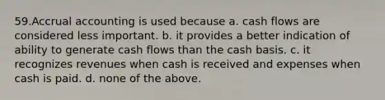 59.Accrual accounting is used because a. cash flows are considered less important. b. it provides a better indication of ability to generate cash flows than the cash basis. c. it recognizes revenues when cash is received and expenses when cash is paid. d. none of the above.