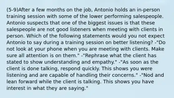 (5-9)After a few months on the job, Antonio holds an in-person training session with some of the lower performing salespeople. Antonio suspects that one of the biggest issues is that these salespeople are not good listeners when meeting with clients in person. Which of the following statements would you not expect Antonio to say during a training session on better listening? -"Do not look at your phone when you are meeting with clients. Make sure all attention is on them." -"Rephrase what the client has stated to show understanding and empathy." -"As soon as the client is done talking, respond quickly. This shows you were listening and are capable of handling their concerns." -"Nod and lean forward while the client is talking. This shows you have interest in what they are saying."