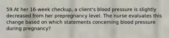 59.At her 16-week checkup, a client's blood pressure is slightly decreased from her prepregnancy level. The nurse evaluates this change based on which statements concerning blood pressure during pregnancy?