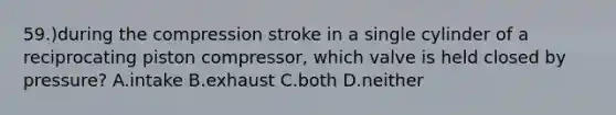 59.)during the compression stroke in a single cylinder of a reciprocating piston compressor, which valve is held closed by pressure? A.intake B.exhaust C.both D.neither