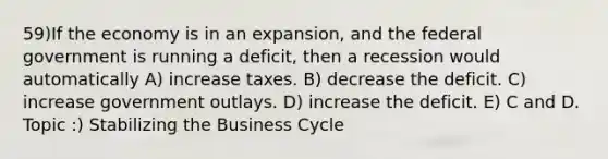 59)If the economy is in an expansion, and the federal government is running a deficit, then a recession would automatically A) increase taxes. B) decrease the deficit. C) increase government outlays. D) increase the deficit. E) C and D. Topic :) Stabilizing the Business Cycle