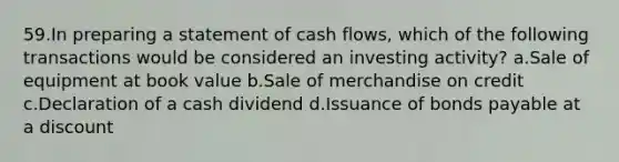 59.In preparing a statement of cash flows, which of the following transactions would be considered an investing activity? a.Sale of equipment at book value b.Sale of merchandise on credit c.Declaration of a cash dividend d.Issuance of bonds payable at a discount