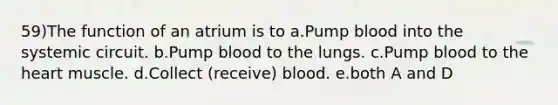 59)The function of an atrium is to a.Pump blood into the systemic circuit. b.Pump blood to the lungs. c.Pump blood to the heart muscle. d.Collect (receive) blood. e.both A and D