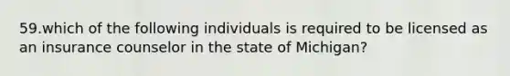 59.which of the following individuals is required to be licensed as an insurance counselor in the state of Michigan?