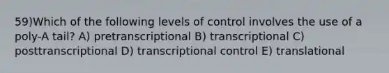 59)​Which of the following levels of control involves the use of a poly-A tail? ​​A) pretranscriptional ​​B) transcriptional​ C) posttranscriptional​ D) transcriptional control​ E) translational