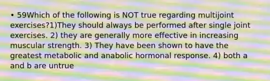 • 59Which of the following is NOT true regarding multijoint exercises?1)They should always be performed after single joint exercises. 2) they are generally more effective in increasing muscular strength. 3) They have been shown to have the greatest metabolic and anabolic hormonal response. 4) both a and b are untrue