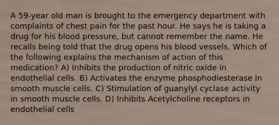 A 59-year old man is brought to the emergency department with complaints of chest pain for the past hour. He says he is taking a drug for his blood pressure, but cannot remember the name. He recalls being told that the drug opens his blood vessels. Which of the following explains the mechanism of action of this medication? A) Inhibits the production of nitric oxide in endothelial cells. B) Activates the enzyme phosphodiesterase in smooth muscle cells. C) Stimulation of guanylyl cyclase activity in smooth muscle cells. D) Inhibits Acetylcholine receptors in endothelial cells