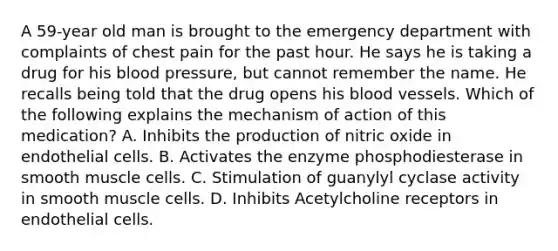 A 59-year old man is brought to the emergency department with complaints of chest pain for the past hour. He says he is taking a drug for his blood pressure, but cannot remember the name. He recalls being told that the drug opens his blood vessels. Which of the following explains the mechanism of action of this medication? A. Inhibits the production of nitric oxide in endothelial cells. B. Activates the enzyme phosphodiesterase in smooth muscle cells. C. Stimulation of guanylyl cyclase activity in smooth muscle cells. D. Inhibits Acetylcholine receptors in endothelial cells.