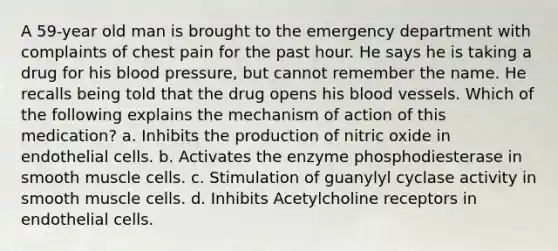 A 59-year old man is brought to the emergency department with complaints of chest pain for the past hour. He says he is taking a drug for his blood pressure, but cannot remember the name. He recalls being told that the drug opens his blood vessels. Which of the following explains the mechanism of action of this medication? a. Inhibits the production of nitric oxide in endothelial cells. b. Activates the enzyme phosphodiesterase in smooth muscle cells. c. Stimulation of guanylyl cyclase activity in smooth muscle cells. d. Inhibits Acetylcholine receptors in endothelial cells.