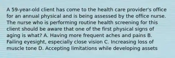 A 59-year-old client has come to the health care provider's office for an annual physical and is being assessed by the office nurse. The nurse who is performing routine health screening for this client should be aware that one of the first physical signs of aging is what? A. Having more frequent aches and pains B. Failing eyesight, especially close vision C. Increasing loss of muscle tone D. Accepting limitations while developing assets