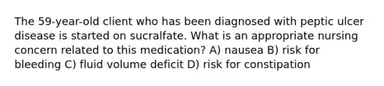 The 59-year-old client who has been diagnosed with peptic ulcer disease is started on sucralfate. What is an appropriate nursing concern related to this medication? A) nausea B) risk for bleeding C) fluid volume deficit D) risk for constipation