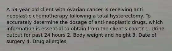 A 59-year-old client with ovarian cancer is receiving anti-neoplastic chemotherapy following a total hysterectomy. To accurately determine the dosage of anti-neoplastic drugs, which information is essential to obtain from the client's chart? 1. Urine output for past 24 hours 2. Body weight and height 3. Date of surgery 4. Drug allergies