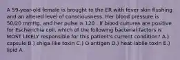 A 59-year-old female is brought to the ER with fever skin flushing and an altered level of consciousness. Her blood pressure is 50/20 mmHg, and her pulse is 120 . If blood cultures are positive for Escherichia coli, which of the following bacterial factors is MOST LIKELY responsible for this patient's current condition? A.) capsule B.) shiga-like toxin C.) O antigen D.) heat-labile toxin E.) lipid A