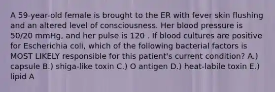 A 59-year-old female is brought to the ER with fever skin flushing and an altered level of consciousness. Her <a href='https://www.questionai.com/knowledge/kD0HacyPBr-blood-pressure' class='anchor-knowledge'>blood pressure</a> is 50/20 mmHg, and her pulse is 120 . If blood cultures are positive for Escherichia coli, which of the following bacterial factors is MOST LIKELY responsible for this patient's current condition? A.) capsule B.) shiga-like toxin C.) O antigen D.) heat-labile toxin E.) lipid A