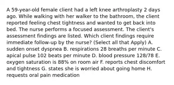 A 59-year-old female client had a left knee arthroplasty 2 days ago. While walking with her walker to the bathroom, the client reported feeling chest tightness and wanted to get back into bed. The nurse performs a focused assessment. The client's assessment findings are listed. Which client findings require immediate follow-up by the nurse? (Select all that Apply) A. sudden onset dyspnea B. respirations 28 breaths per minute C. apical pulse 102 beats per minute D. blood pressure 128/78 E. oxygen saturation is 88% on room air F. reports chest discomfort and tightness G. states she is worried about going home H. requests oral pain medication