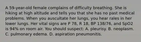 A​ 59-year-old female complains of difficulty breathing. She is hiking at high altitude and tells you that she has no past medical problems. When you auscultate her​ lungs, you hear rales in her lower lungs. Her vital signs are P​ 78, R​ 18, BP​ 138/76, and SpO2 is​ 94% on room air. You should​ suspect: A. pleurisy. B. neoplasm. C. pulmonary edema. D. aspiration pneumonitis.