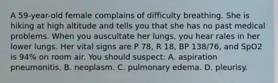 A 59-year-old female complains of difficulty breathing. She is hiking at high altitude and tells you that she has no past medical problems. When you auscultate her lungs, you hear rales in her lower lungs. Her vital signs are P 78, R 18, BP 138/76, and SpO2 is 94% on room air. You should suspect: A. aspiration pneumonitis. B. neoplasm. C. pulmonary edema. D. pleurisy.