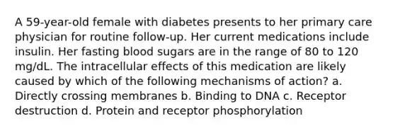 A 59-year-old female with diabetes presents to her primary care physician for routine follow-up. Her current medications include insulin. Her fasting blood sugars are in the range of 80 to 120 mg/dL. The intracellular effects of this medication are likely caused by which of the following mechanisms of action? a. Directly crossing membranes b. Binding to DNA c. Receptor destruction d. Protein and receptor phosphorylation