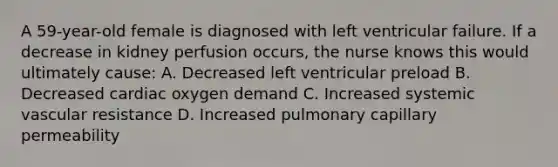 A 59-year-old female is diagnosed with left ventricular failure. If a decrease in kidney perfusion occurs, the nurse knows this would ultimately cause: A. Decreased left ventricular preload B. Decreased cardiac oxygen demand C. Increased systemic vascular resistance D. Increased pulmonary capillary permeability