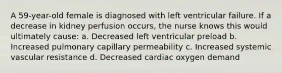 A 59-year-old female is diagnosed with left ventricular failure. If a decrease in kidney perfusion occurs, the nurse knows this would ultimately cause: a. Decreased left ventricular preload b. Increased pulmonary capillary permeability c. Increased systemic vascular resistance d. Decreased cardiac oxygen demand