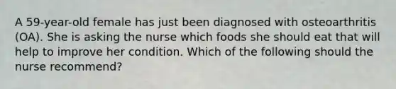 A 59-year-old female has just been diagnosed with osteoarthritis (OA). She is asking the nurse which foods she should eat that will help to improve her condition. Which of the following should the nurse recommend?