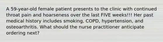 A 59-year-old female patient presents to the clinic with continued throat pain and hoarseness over the last FIVE weeks!!! Her past medical history includes smoking, COPD, hypertension, and osteoarthritis. What should the nurse practitioner anticipate ordering next?