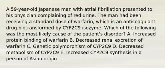 A 59-year-old Japanese man with atrial fibrillation presented to his physician complaining of red urine. The man had been receiving a standard dose of warfarin, which is an anticoagulant drug biotransformed by CYP2C9 isozyme. Which of the following was the most likely cause of the patient's disorder? A. Increased protein binding of warfarin B. Decreased renal excretion of warfarin C. Genetic polymorphism of CYP2C9 D. Decreased metabolism of CYP2C9 E. Increased CYP2C9 synthesis in a person of Asian origin